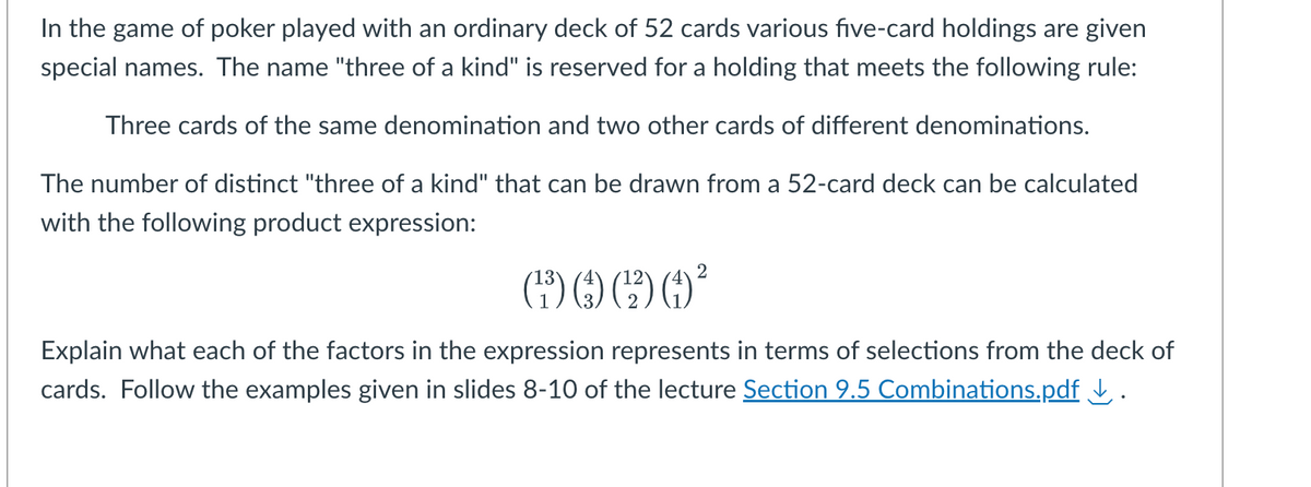 In the game of poker played with an ordinary deck of 52 cards various five-card holdings are given
special names. The name "three of a kind" is reserved for a holding that meets the following rule:
Three cards of the same denomination and two other cards of different denominations.
The number of distinct "three of a kind" that can be drawn from a 52-card deck can be calculated
with the following product expression:
2
() () ²
Explain what each of the factors in the expression represents in terms of selections from the deck of
cards. Follow the examples given in slides 8-10 of the lecture Section 9.5 Combinations.pdf ↓.