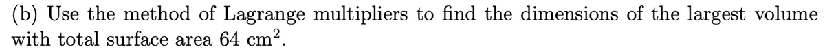 (b) Use the method of Lagrange multipliers to find the dimensions of the largest volume
with total surface area 64 cm².