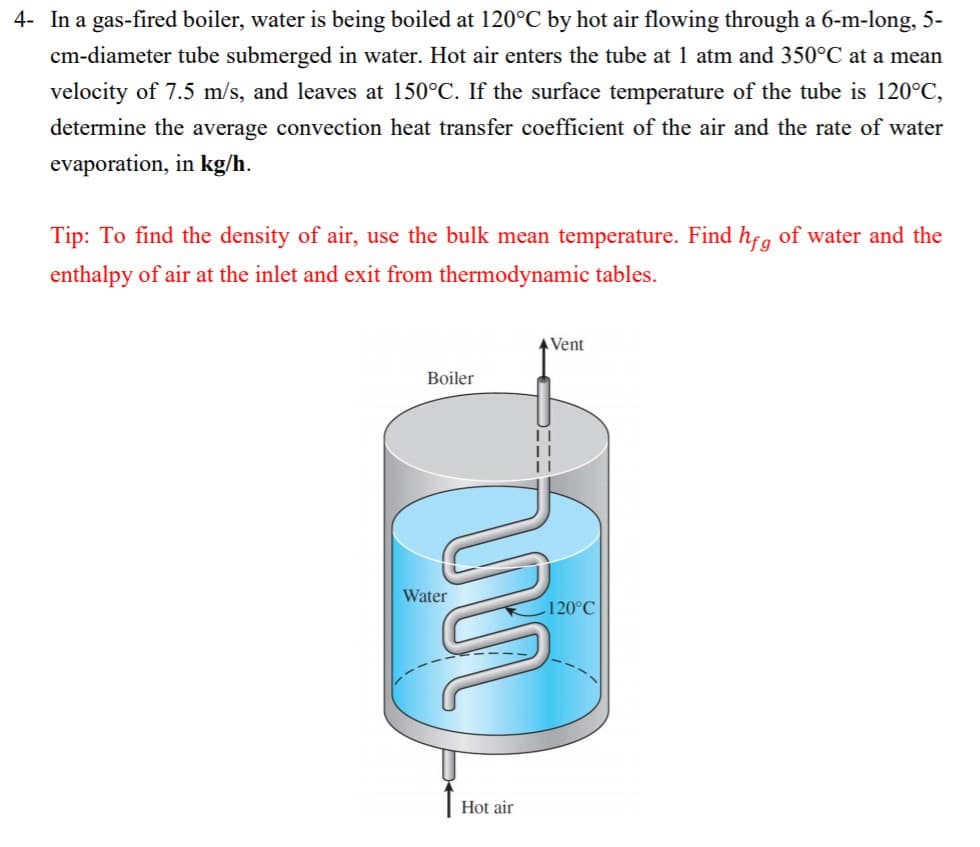 4- In a gas-fired boiler, water is being boiled at 120°C by hot air flowing through a 6-m-long, 5-
cm-diameter tube submerged in water. Hot air enters the tube at 1 atm and 350°℃ at a mean
velocity of 7.5 m/s, and leaves at 150°C. If the surface temperature of the tube is 120°C,
determine the average convection heat transfer coefficient of the air and the rate of water
evaporation, in kg/h.
Tip: To find the density of air, use the bulk mean temperature. Find hfg of water and the
enthalpy of air at the inlet and exit from thermodynamic tables.
Boiler
Water
Vent
rima
Hot air
||
||
120°C