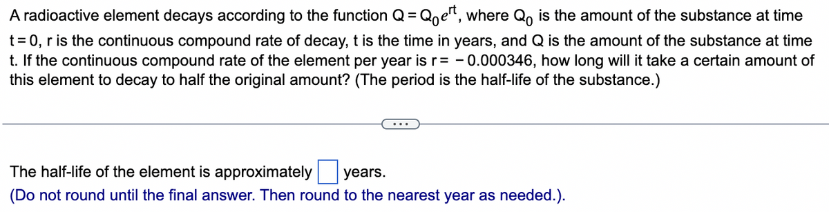 A radioactive element decays according to the function Q = Qoet, where Qo is the amount of the substance at time
t = 0, r is the continuous compound rate of decay, t is the time in years, and Q is the amount of the substance at time
t. If the continuous compound rate of the element per year is r = -0.000346, how long will it take a certain amount of
this element to decay to half the original amount? (The period is the half-life of the substance.)
The half-life of the element is approximately years.
(Do not round until the final answer. Then round to the nearest year as needed.).