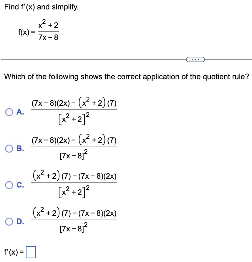 Find f'(x) and simplify.
x²+2
7x-8
f(x) =
Which of the following shows the correct application of the quotient rule?
O A.
O B.
O C.
O D.
f'(x) =
(7x-8)(2x) - (x²+2) (7)
[x² +2]²
(7x-8)(2x) - (x²+2) (7)
[7x − 8]²
(x²+2) (7)-(7x-8)(2x)
[x²+2]²
(x² + 2) (7) − (7x − 8)(2x)
[7x-8]²