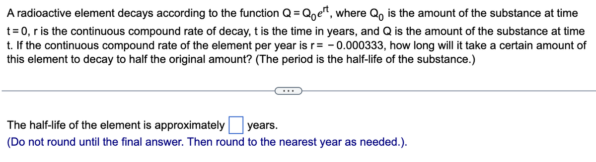 A radioactive element decays according to the function Q = Qe¹t, where Q is the amount of the substance at time
t = 0, r is the continuous compound rate of decay, t is the time in years, and Q is the amount of the substance at time
t. If the continuous compound rate of the element per year is r= -0.000333, how long will it take a certain amount of
this element to decay to half the original amount? (The period is the half-life of the substance.)
The half-life of the element is approximately years.
(Do not round until the final answer. Then round to the nearest year as needed.).