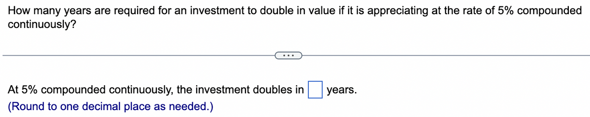 How many years are required for an investment to double in value if it is appreciating at the rate of 5% compounded
continuously?
At 5% compounded continuously, the investment doubles in
(Round to one decimal place as needed.)
years.