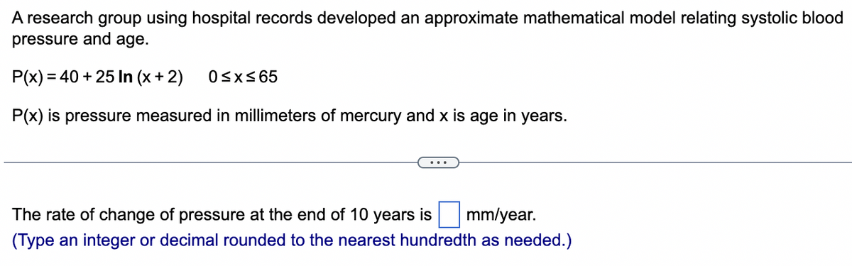 A research group using hospital records developed an approximate mathematical model relating systolic blood
pressure and age.
P(x) = 40 + 25 In (x + 2)
P(x) is pressure measured in millimeters of mercury and x is age in years.
0≤x≤65
The rate of change of pressure at the end of 10 years is mm/year.
(Type an integer or decimal rounded to the nearest hundredth as needed.)