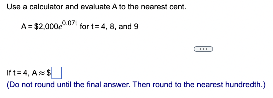 Use a calculator and evaluate A to the nearest cent.
A = $2,000e0.07t for t= 4, 8, and 9
If t= 4, A $
(Do not round until the final answer. Then round to the nearest hundredth.)