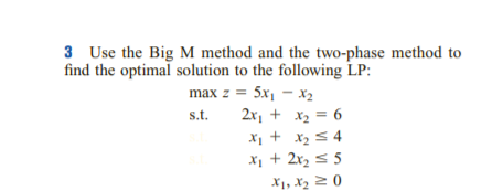 3 Use the Big M method and the two-phase method to
find the optimal solution to the following LP:
max z = 5x, – x2
2x, + x2 = 6
s.t.
X1 + x2 s 4
X1 + 2x2 5 5
X1, X2 2 0
