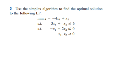 2 Use the simplex algorithm to find the optimal solution
to the following LP:
min z = -4x, + x2
s.t.
3x, + x2 < 6
s.t.
-x, + 2r, s0
X1, X2 2 0
