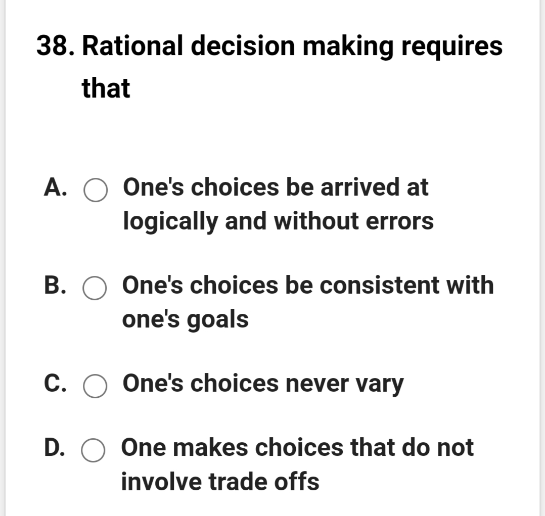 38. Rational decision making requires
that
A. O One's choices be arrived at
logically and without errors
B. O One's choices be consistent with
one's goals
C. O One's choices never vary
D. O One makes choices that do not
involve trade offs
