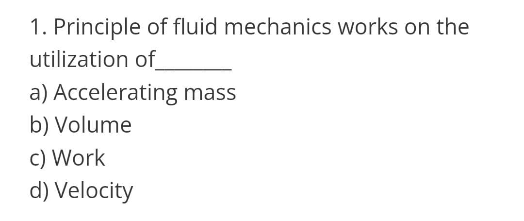 1. Principle of fluid mechanics works on the
utilization of
a) Accelerating mass
b) Volume
c) Work
d) Velocity
