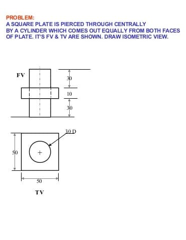 PROBLEM:
A SQUARE PLATE IS PIERCED THROUGH CENTRALLY
BY A CYLINDER WHICH COMES OUT EQUALLY FROM BOTH FACES
OF PLATE. IT'S FV & TV ARE SHOWN. DRAW ISOMETRIC VIEW.
FV
10
30
30D
50
50
TV
