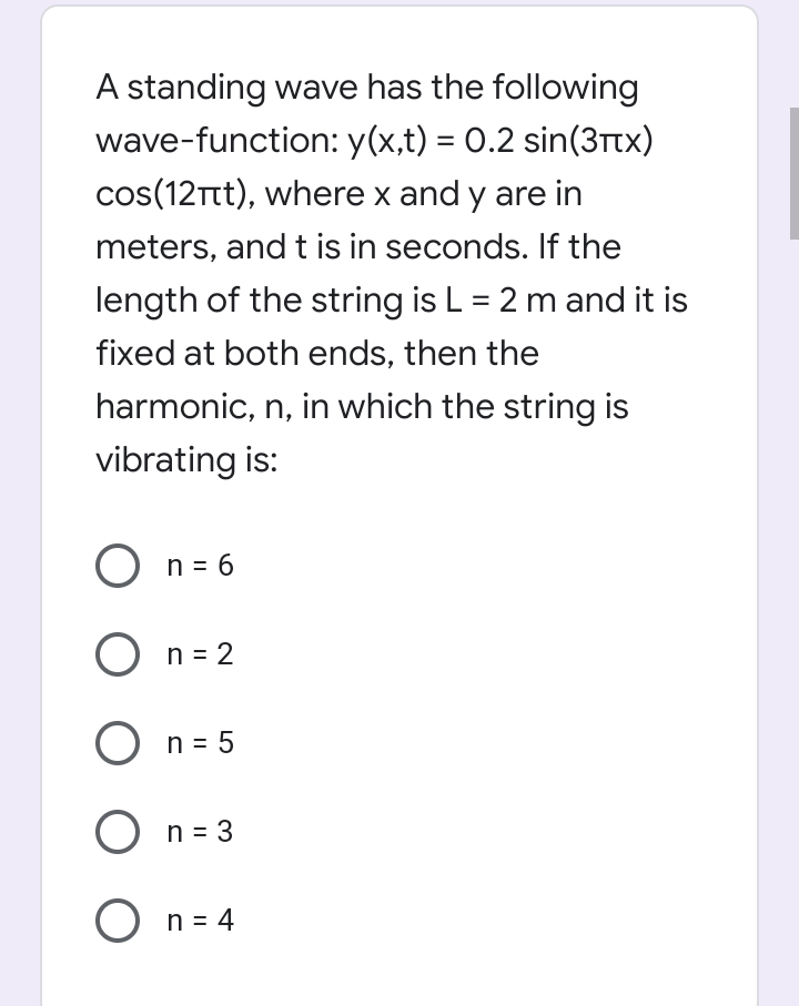 A standing wave has the following
wave-function: y(x,t) = 0.2 sin(3ttx)
cos(12Tt), where x and y are in
meters, and t is in seconds. If the
length of the string is L = 2 mand it is
fixed at both ends, then the
harmonic, n, in which the string is
vibrating is:
O n = 6
O n = 2
O n = 5
O n = 3
O n = 4
