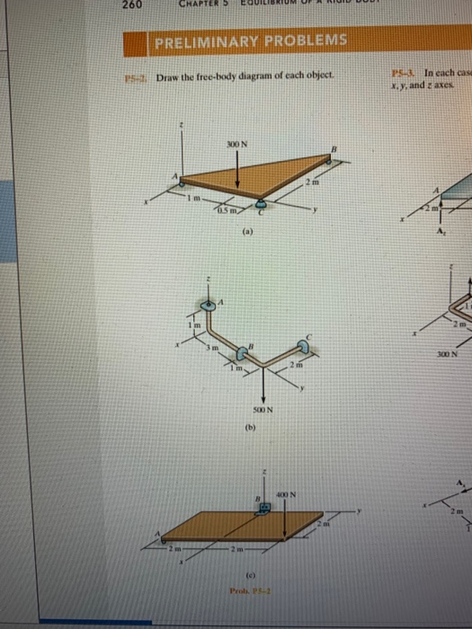 260
CHAPTER 5
PRELIMINARY PROBLEMS
PS-3 In each case
X.y, and z axes
P5- Draw the free-body diagram of each object.
300 N
(a)
300 N
I im
500 N
(b)
400 N
(c)
Pro. P-2
