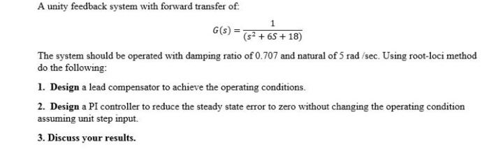 A unity feedback system with forward transfer of:
G(s):
(s² + 6S + 18)
The system should be operated with damping ratio of 0.707 and natural of 5 rad /sec. Using root-loci method
do the following:
1. Design a lead compensator to achieve the operating conditions.
2. Design a PI controller to reduce the steady state error to zero without changing the operating condition
assuming unit step input.
3. Discuss your results.
