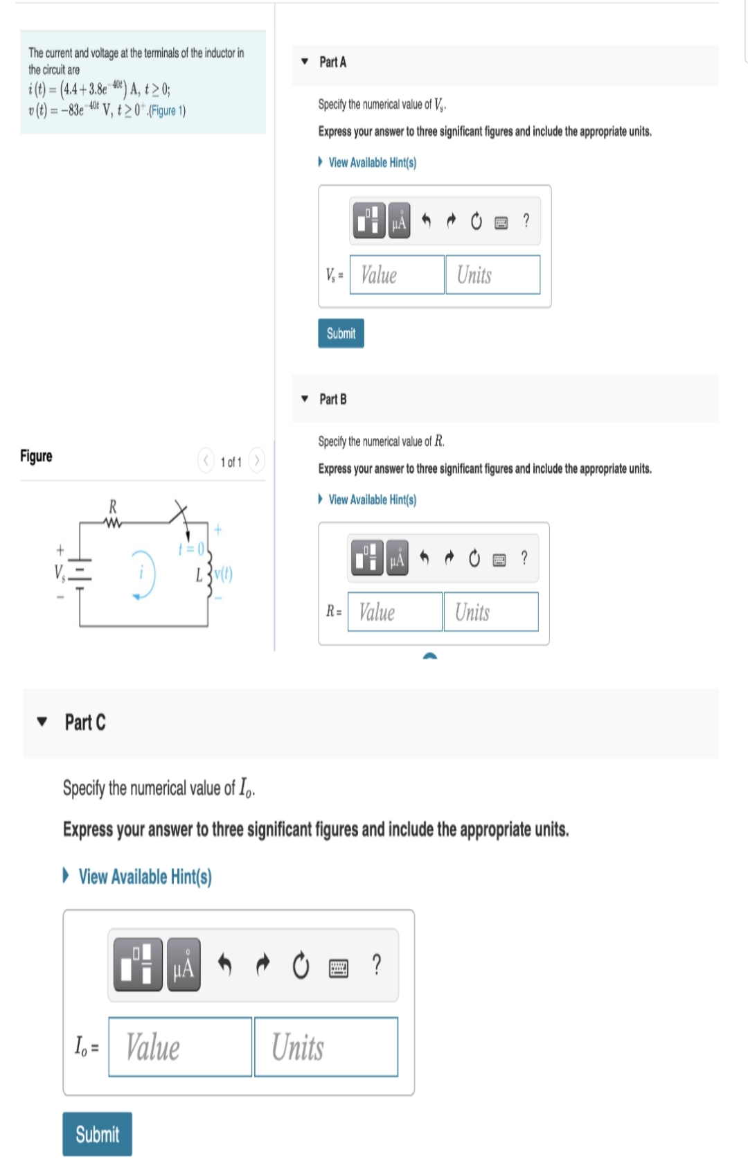 The current and voltage at the terminals of the inductor in
the circuit are
• Part A
i (t) = (4.4+3.8 **) A, t >0;
40¢)
v(t) =
= -83e V, t >0*.(Figure 1)
Specify the numerical value of V,.
Express your answer to three significant figures and include the appropriate units.
> Vlew Avallable Hint(s)
V, = Value
Units
Submit
• Part B
Specify the numerical value of R.
Figure
1 of 1)
Express your answer to three significant figures and include the appropriate units.
> View Available Hint(s)
R
?
R= Value
Units
• Part C
Specify the numerical value of I,.
Express your answer to three significant figures and include the appropriate units.
» View Available Hint(s)
Ti HA 0 = ?
I, = Value
Units
Submit
