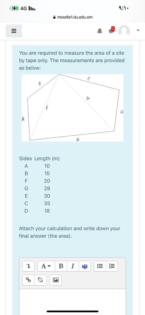 44G lIı.
9:1.
A moodle1.du.edu.om
You are required to measure the area of a site
by tape only. The measurements are provided
as below:
A
Sides Length (m)
10
15
20
28
E
30
C
35
18
Attach your calculation and write down your
final answer (the area).
В
I
