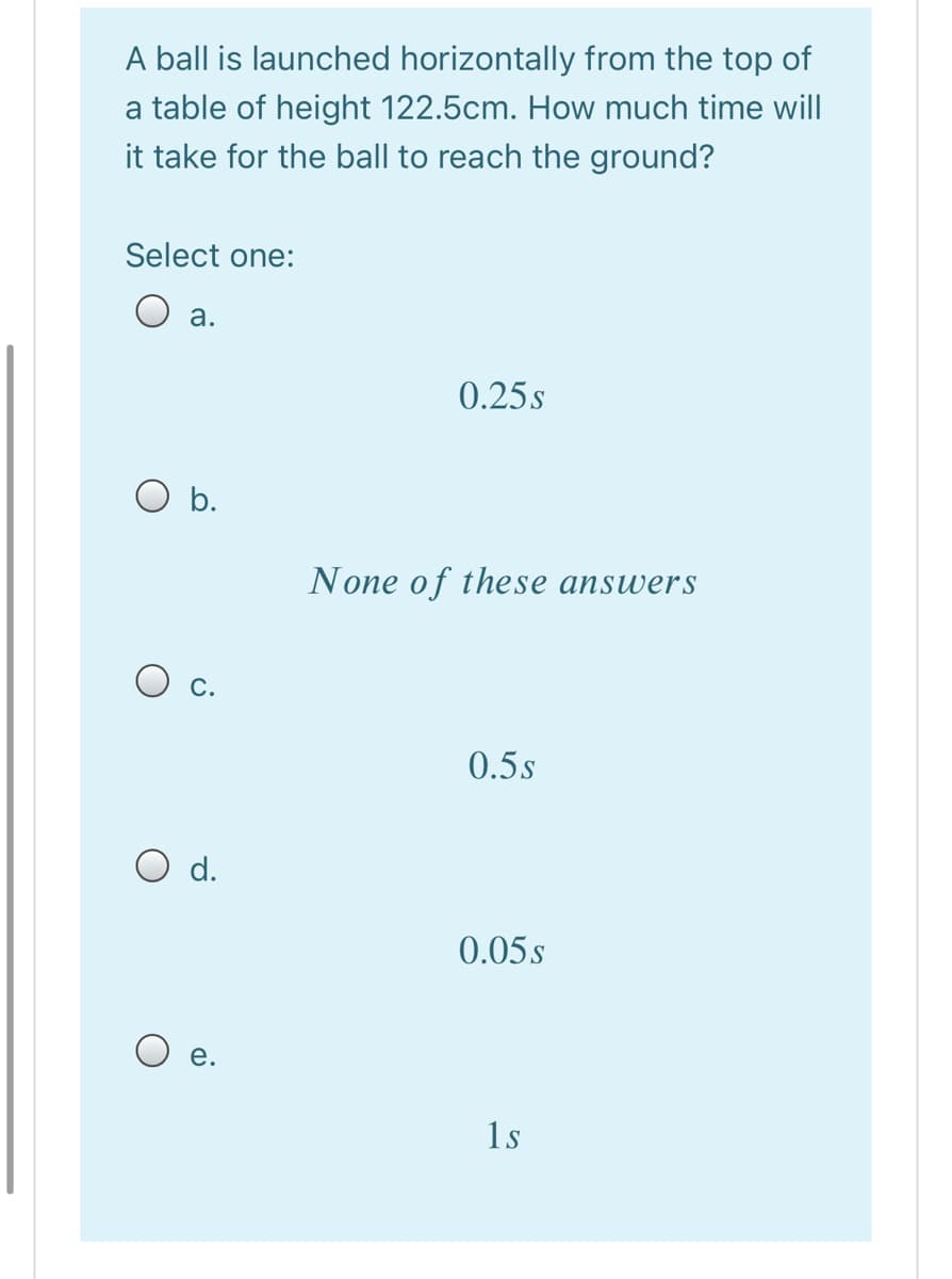 A ball is launched horizontally from the top of
a table of height 122.5cm. How much time will
it take for the ball to reach the ground?
Select one:
O a.
0.25s
O b.
None of these answers
O c.
0.5s
d.
0.05s
е.
1s
