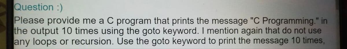 Question :)
Please provide me a C program that prints the message "C Programming." in
the output 10 times using the goto keyword. I mention again that do not use
any loops or recursion. Use the goto keyword to print the message 10 times,
%31
