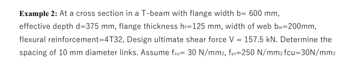 Example 2: At a cross section in a T-beam with flange width b= 600 mm,
effective depth d=375 mm, flange thickness hf=125 mm, width of web bw=200mm,
flexural reinforcement=4T32, Design ultimate shear force V = 157.5 kN. Determine the
spacing of 10 mm diameter links. Assume fcu= 30 N/mm2, fyv=250 N/mm2 fcu=30N/mm2