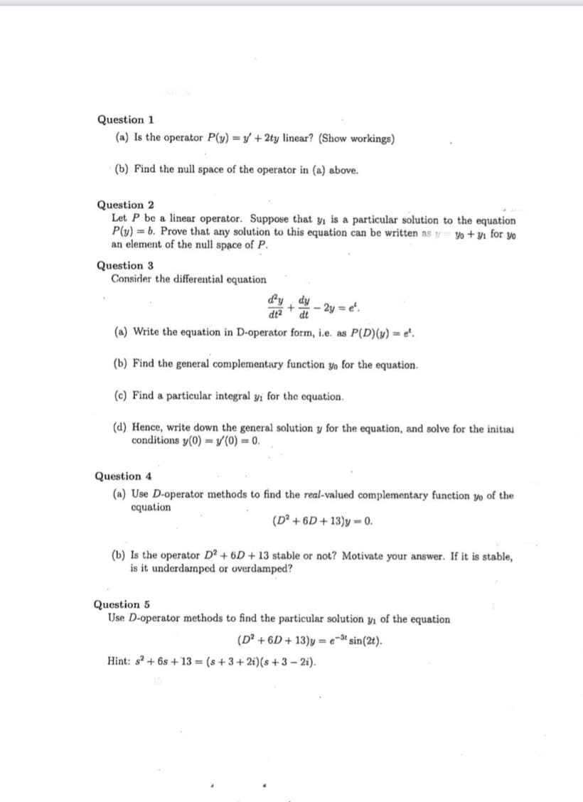 Question 1
(a) Is the operator P(y) =y + 2ty linear? (Show workings)
(b) Find the null space of the operator in (a) above.
Question 2
Let P be a linear operator. Suppose that y is a particular solution to the equation
P(y) = b. Prove that any solution to this equation can be written as y yo + Yı for yo
an element of the null space of P.
Question 3
Consider the differential equation
dy
dy
- 2y = e'.
dt
dt2
(a) Write the equation in D-operator form, i.e. as P(D)(y) = e".
(b) Find the general complementary function yo for the equation.
(c) Find a particular integral yi for the equation.
(d) Hence, write down the general solution y for the equation, and solve for the initial
conditions y(0) = y'(0) = 0.
Question 4
(a) Use D-operator methods to find the real-valued complementary function yo of the
cquation
(D? + 6D+ 13)y = 0.
(b) Is the operator D? + 6D + 13 stable or not? Motivate your answer. If it is stable,
is it underdarmped or overdamped?
Question 5
Use D-operator methods to find the particular solution y, of the equation
(D² + 6D + 13)y = e-3t sin(2t).
Hint: s + 6s + 13 = (s + 3+2i)(s + 3 – 2i).
