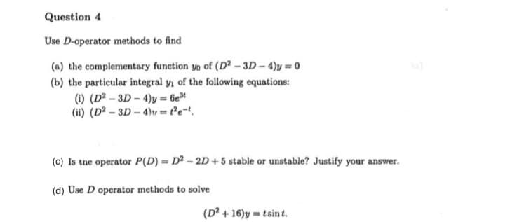 Question 4
Use D-operator methods to find
(a) the complementary function yo of (D - 3D- 4)y = 0
(b) the particular integral y, of the following equations:
(1) (D² – 3D – 4)y = 6e"
(ii) (D² – 3D – 4)v = t°e=!.
(c) Is tne operator P(D) = D² - 2D + 5 stable or unstable? Justify your answer.
(d) Use D operator methods to solve
(D² + 16)y = tsint.
