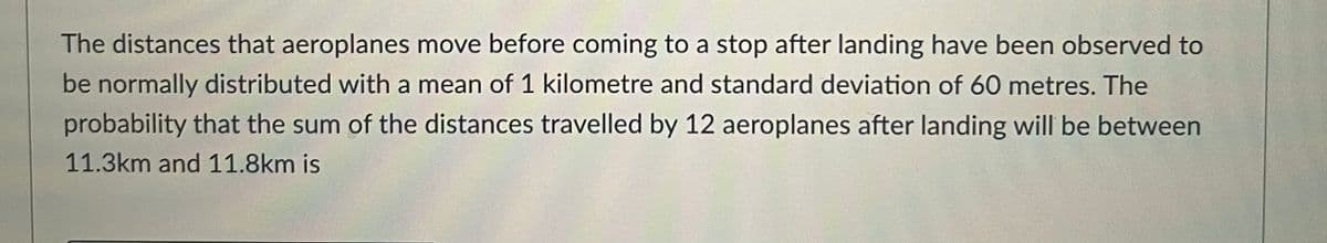 The distances that aeroplanes move before coming to a stop after landing have been observed to
be normally distributed with a mean of 1 kilometre and standard deviation of 60 metres. The
probability that the sum of the distances travelled by 12 aeroplanes after landing will be between
11.3km and 11.8km is