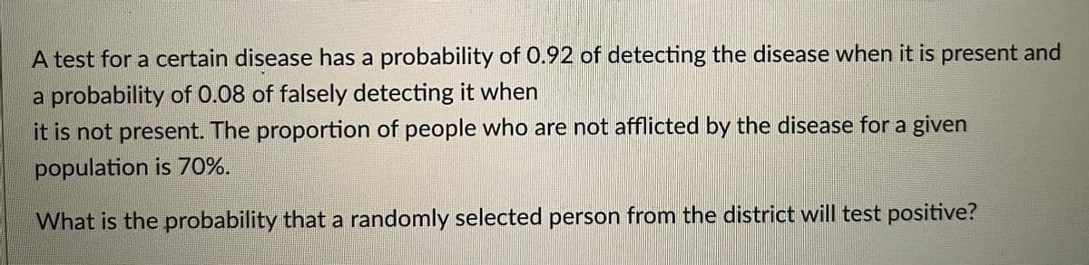 A test for a certain disease has a probability of 0.92 of detecting the disease when it is present and
a probability of 0.08 of falsely detecting it when
it is not present. The proportion of people who are not afflicted by the disease for a given
population is 70%.
What is the probability that a randomly selected person from the district will test positive?