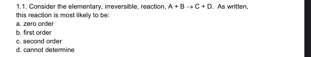 1.1. Consider the elementary, irreversible, reaction, A + B → C + D. As written,
this reaction is most likely to be:
a. zero order
b. first order
c. second order
d. cannot determine