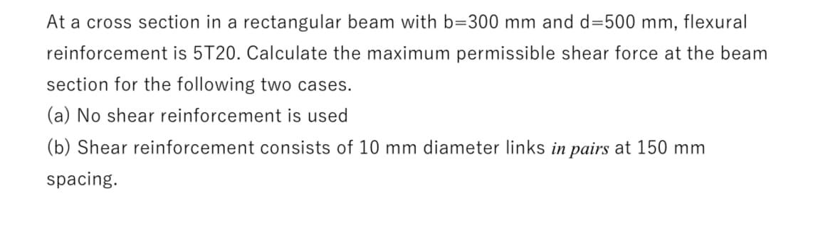 At a cross section in a rectangular beam with b=300 mm and d=500 mm, flexural
reinforcement is 5T20. Calculate the maximum permissible shear force at the beam
section for the following two cases.
(a) No shear reinforcement is used
(b) Shear reinforcement consists of 10 mm diameter links in pairs at 150 mm
spacing.