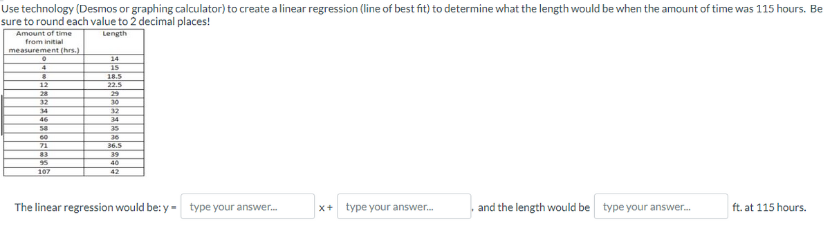 Use technology (Desmos or graphing calculator) to create a linear regression (line of best fit) to determine what the length would be when the amount of time was 115 hours. Be
sure to round each value to 2 decimal places!
Length
Amount of time
from initial
measurement (hrs.)
0
14
4
15
8
18.5
12
22.5
28
TI
32
30
34
32
34
58
35
60
36
71
36.5
83
107
39
40
42
The linear regression would be: y = type your answer...
X+ type your answer...
and the length would be type your answer...
ft. at 115 hours.