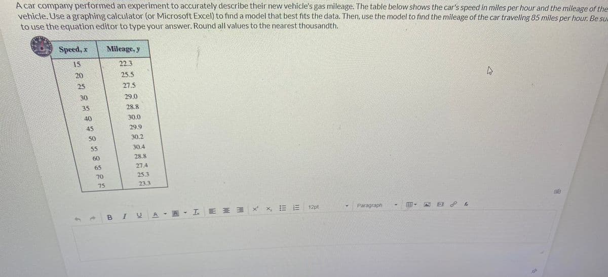A car company performed an experiment to accurately describe their new vehicle's gas mileage. The table below shows the car's speed in miles per hour and the mileage of the
vehicle. Use a graphing calculator (or Microsoft Excel) to find a model that best fits the data. Then, use the model to find the mileage of the car traveling 85 miles per hour. Be sur
to use the equation editor to type your answer. Round all values to the nearest thousandth.
Speed, x
Mileage, y
25.5
275
x²
×₂ : 13
12pt
Paragraph
CLASSE E C S C Ba
20
35
29.0
28.8
30.0
29.9
30.2
30.4
28.8
27.4
25.3
23.3
T
BIU A A IX
TEE
E fr
घ
