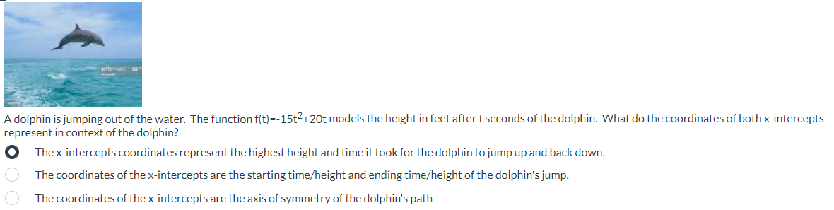 ### Understanding the Path of a Dolphin’s Jump

**Scenario Overview:**
A dolphin is shown jumping out of the water in the image provided. This section explains how we can use a quadratic function to model the height of the dolphin during its jump.

**Mathematical Model:**
The function \( f(t) = -15t^2 + 20t \) represents the height in feet of the dolphin after \( t \) seconds. We want to understand what the coordinates of the x-intercepts signify within this context.

**Question:**
What do the coordinates of both x-intercepts represent in context of the dolphin’s jump?

1. The x-intercepts coordinates represent the highest height and time it took for the dolphin to jump up and back down.
2. The coordinates of the x-intercepts are the starting time/height and ending time/height of the dolphin's jump.
3. The coordinates of the x-intercepts are the axis of symmetry of the dolphin's path.

**Correct Answer:**
The coordinates of the x-intercepts are the starting time/height and ending time/height of the dolphin's jump.

**Explanation:**
- The x-intercepts of the function \( f(t) = -15t^2 + 20t \) are the points where the height of the dolphin is zero, meaning the dolphin is at the surface of the water.
- The x-coordinate of these intercepts indicates the times when the dolphin starts and finishes the jump (when \( t = 0 \) and when \( t \) is the other x-intercept).

**Graphical Representation:**
Although no specific graph is provided in the image, let's break down the function graphically:

1. The quadratic equation will form a parabolic shape opening downwards, as indicated by the negative coefficient of \( t^2 \) (-15).
2. The vertex of the parabola represents the highest point of the dolphin’s jump.
3. The x-intercepts will be the points where the parabola crosses the t-axis (indicating the times when the height is zero).

By analyzing the function and its intercepts, we can gain a clear understanding of the dolphin's jump duration and initial and final positions.