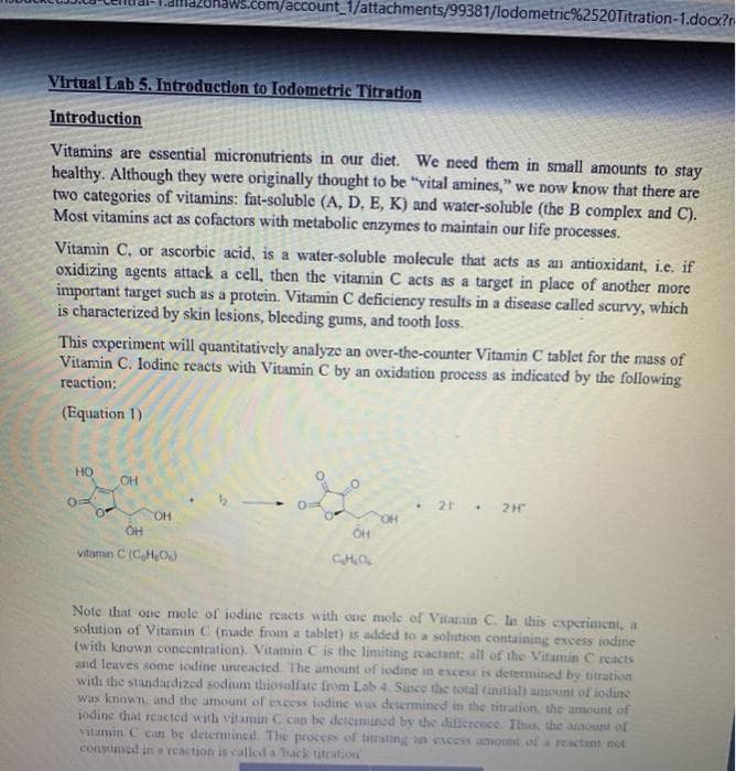 .com/account_1/attachments/99381/lodometric%2520Titration-1.docx?r
Virtual Lab 5. Introduction to Iodometric Titration
Introduction
Vitamins are essential micronutrients in our diet. We need them in small amounts to stay
healthy. Although they were originally thought to be "vital amines," we now know that there are
two categories of vitamins: fat-soluble (A, D, E, K) and water-soluble (the B complex and C).
Most vitamins act as cofactors with metabolic enzymes to maintain our life processes.
Vitamin C, or ascorbic acid, is a water-soluble molecule that acts as an antioxidant, i.e. if
oxidizing agents attack a cell, then the vitamin C acts as a target in place of another more
important target such as a protein. Vitamin C deficiency results in a disease called scurvy, which
is characterized by skin lesions, bleeding gums, and tooth loss.
This experiment will quantitatively analyze an over-the-counter Vitamin C tablet for the mass of
Vitamin C. lodine reacts with Vitamin C by an oxidation process as indicated by the following
reaction:
(Equation 1)
HO
OH
2H
COH
OH
vitamin C (CHO
CHO
Note that one mole of iodine reacts with one mole of Vitarain C. la this experiament, a
solution of Vitamin C (made from a tablet) is added to a solution containing excess iodine
(with known concentration). Vitamin C is the limiting rcactant; all of the Vitamin C reacts
and leaves some iodine unreacted. The amount of iodine in excess is determined by titration
with the standardized sodium thiosulfate from Lab 4. Since the total (initial) amount of iodine
was known. and the amount of excess iodine was determined in the titration the amount of
iodine that reacted with vitamin C can be determined by the dillerence. Thus, the ansount of
vitamin C can be determined. The proces of titrating an excess amount of a reactant not
consumed in a reaction is called a hack titration
