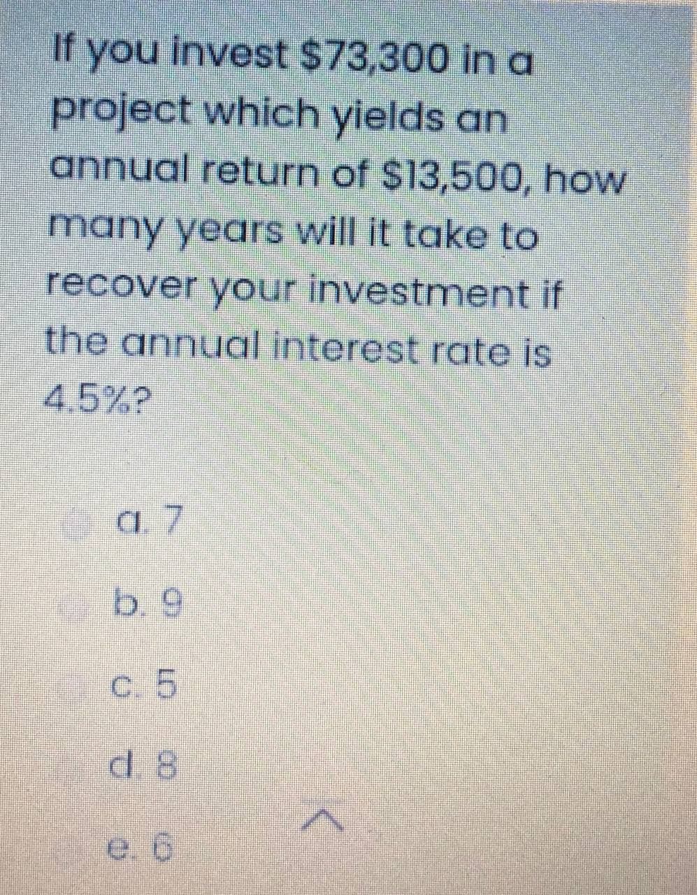 If you invest $73,300 in a
project which yields an
annual return of $13,500, how
many years will it take to
recover your investment if
the annual interest rate is
4.5%?
a 7
b 9
c. 5
d 8
e. 6
