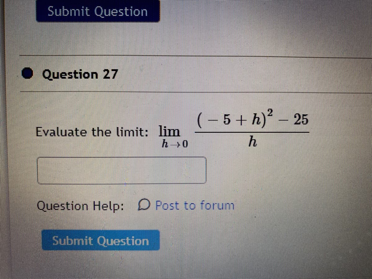 Submit Question
Question 27
(- 5 + h)' –
25
Evaluate the limit: lim
h>0
Question Help: D Post to forum
Submit Question
