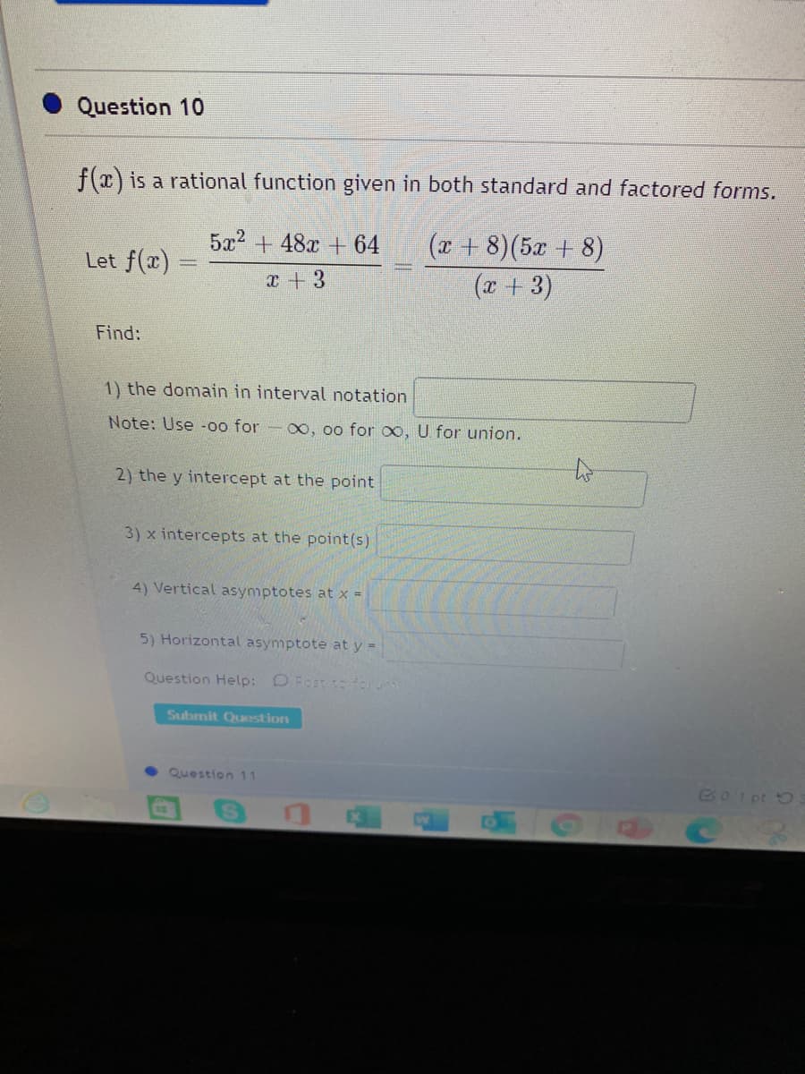 Question 10
f(x) is a rational function given in both standard and factored forms.
(x + 8)(5x + 8)
(x + 3)
5x2 + 48x + 64
Let f(x)
x+3
Find:
1) the domain in interval notation
Note: Use -00 for
00, 00 for o, U. for union.
2) the y intercept at the point
3) x intercepts at the point(s)
4) Vertical asymptotes at x =
5) Horizontal asymptote at y =
Question Help: O Fost to forum
Submit Question
Question 11
G01 pt 5
