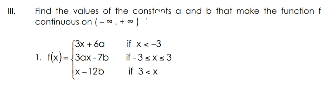 II.
Find the values of the constants a and b that make the function f
continuous on ( – * , + ∞ )
(3x + 6a
if x <-3
1. f(x)= {3ax- 7b
if - 3sxs 3
x -12b
if 3<x
