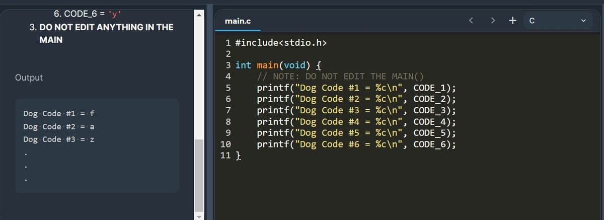 6. CODE_6 = 'y'
main.c
+ c
3. DO NOT EDIT ANYTHING IN THE
MAIN
1 #include<stdio.h>
2
3 int main(void) {
// NOTE: DO NOT EDIT THE MAIN()
printf("Dog Code #1 = %c\n", CODE_1);
printf("Dog Code #2 = %c\n", CODE_2);
printf("Dog Code #3 = %c\n", CODE_3);
printf("Dog Code #4 = %c\n", CODE_4);
printf("Dog Code #5 = %c\n", CODE_5);
printf("Dog Code #6 = %c\n", CODE_6);
Output
6
7
Dog Code #1 = f
8
Dog Code #2 = a
9
Dog Code #3 = z
10
11 }.
