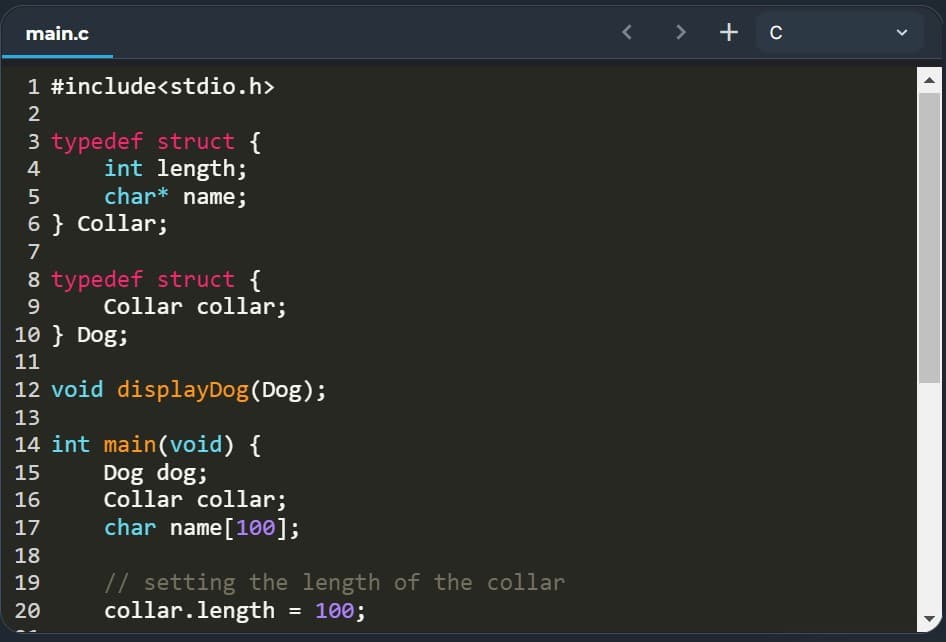 main.c
< > + c
1 #include<stdio.h>
3 typedef struct {
int length;
char* name;
4
6 } Collar;
7
8 typedef struct {
Collar collar;
9.
10 } Dog;
11
12 void displayDog(Dog);
13
14 int main(void) {
Dog dog;
Collar collar;
char name[100];
15
16
17
18
// setting the length of the collar
collar.length = 100;
19
20
