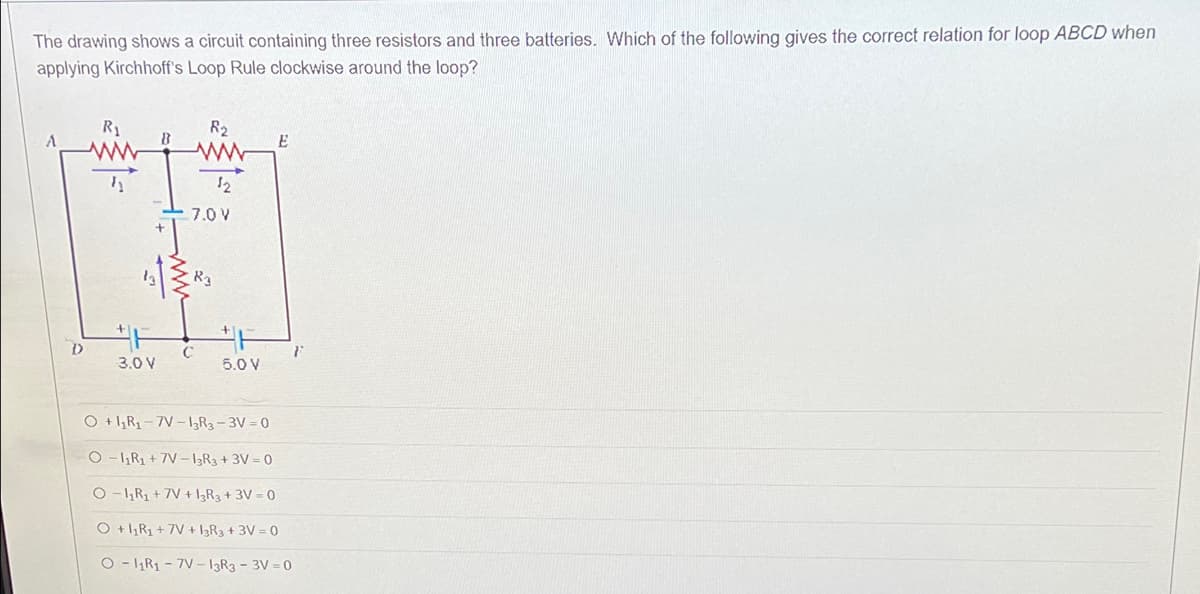 The drawing shows a circuit containing three resistors and three batteries. Which of the following gives the correct relation for loop ABCD when
applying Kirchhoff's Loop Rule clockwise around the loop?
R₁
8
R₂
www
E
½
12
7.0 V
T
R3
D
3.0 V
5.0 V
O +1₂R₁-7V-13R3-3V=0
O-1₁R₁ +7V-13R3+3V=0
O-1₁R₁ +7V + 13R3 +3V=0
O +1₁R₁+7V + 13R3 + 3V = 0
O-11R₁-7V-13R3 - 3V=0
F