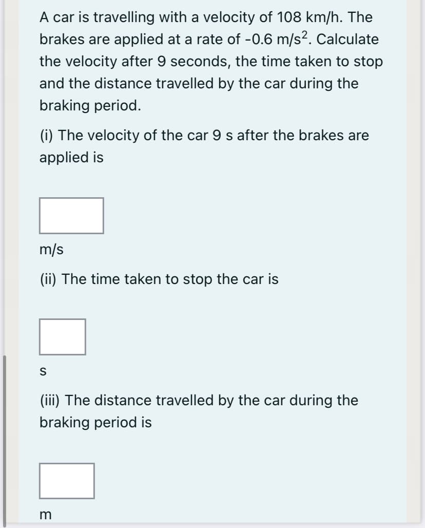 A car is travelling with a velocity of 108 km/h. The
brakes are applied at a rate of -0.6 m/s2. Calculate
the velocity after 9 seconds, the time taken to stop
and the distance travelled by the car during the
braking period.
(i) The velocity of the car 9 s after the brakes are
applied is
m/s
(ii) The time taken to stop the car is
(iii) The distance travelled by the car during the
braking period is
m
