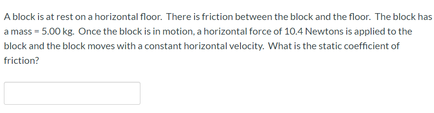 A block is at rest on a horizontal floor. There is friction between the block and the floor. The block has
a mass = 5.00 kg. Once the block is in motion, a horizontal force of 10.4 Newtons is applied to the
block and the block moves with a constant horizontal velocity. What is the static coefficient of
friction?
