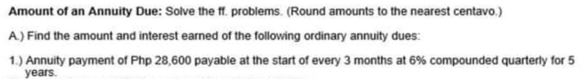 Amount of an Annuity Due: Solve the ff. problems. (Round amounts to the nearest centavo.)
A.) Find the amount and interest earned of the following ordinary annuity dues:
1.) Annuity payment of Php 28,600 payable at the start of every 3 months at 6% compounded quarterly for 5
years.
