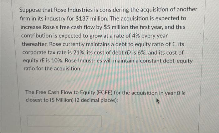 Suppose that Rose Industries is considering the acquisition of another
firm in its industry for $137 million. The acquisition is expected to
increase Rose's free cash flow by $5 million the first year, and this
contribution is expected to grow at a rate of 4% every year
thereafter. Rose currently maintains a debt to equity ratio of 1, its
corporate tax rate is 21%, its cost of debt rD is 6%, and its cost of
equity rE is 10%. Rose Industries will maintain a constant debt-equity
ratio for the acquisition.
The Free Cash Flow to Equity (FCFE) for the acquisition in year O is
closest to ($ Million) (2 decimal places):