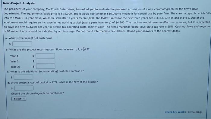 New-Project Analysis
The president of your company, MorChuck Enterprises, has asked you to evaluate the proposed acquisition of a new chromatograph for the firm's R&D
department. The equipment's basic price is $75,000, and it would cost another $16,000 to modify it for special use by your firm. The chromatograph, which falls
into the MACRS 3-year class, would be sold after 3 years for $26,800. The MACRS rates for the first three years are 0.3333, 0.4445 and 0.1481. Use of the
equipment would require an increase in net working capital (spare parts inventory) of $4,300. The machine would have no effect on revenues, but it is expected
to save the firm $23,050 per year in before-tax operating costs, mainly labor. The firm's marginal federal-plus-state tax rate is 25%. Cash outflows and negative
NPV value, if any, should be indicated by a minus sign. Do not round intermediate calculations. Round your answers to the nearest dollar.
a. What is the Year-0 net cash flow?
$
b. What are the project recurring cash flows in Years 1, 2, and 37
Year 1:
Year 2:
Year 3:
$
C. What is the additional (nonoperating) cash flow In Year 37
$
$
d. If the project's cost of capital is 12%, what is the NPV of the project?
$
Should the chromatograph be purchased?
-Select-
Check My Work (1 remaining)