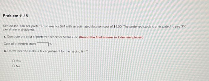 Problem 11-15
Schuss Inc. can sell preferred shares for $74 with an estimated flotation cost of $4.00. The preferred stock is anticipated to pay $10
per share in dividends.
a. Compute the cost of preferred stock for Schuss Inc. (Round the final answer to 2 decimal places.)
Cost of preferred stock%
b. Do we need to make a tax adjustment for the issuing firm?
O Yes
O No