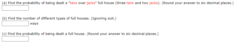 (a) Find the probability of being dealt a "tens over jacks" full house (three tens and two jacks). (Round your answer to six decin
(b) Find the number of different types of full houses. (Ignoring suit.)
ways
(c) Find the probability of being dealt a full house. (Round your answer to six decimal places.)
