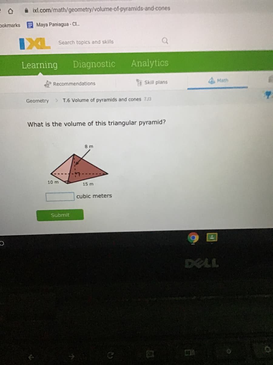 A ixl.com/math/geometry/volume-of-pyramids-and-cones
pokmarks
E Maya Paniagua - C..
IXL
Search topics and skills
Learning
Diagnostic
Analytics
Skill plans
Math
Recommendations
Geometry > T.6 Volume of pyramids and cones 7J3
What is the volume of this triangular pyramid?
8 m
10 m
15 m
cubic meters
Submit
DELL
