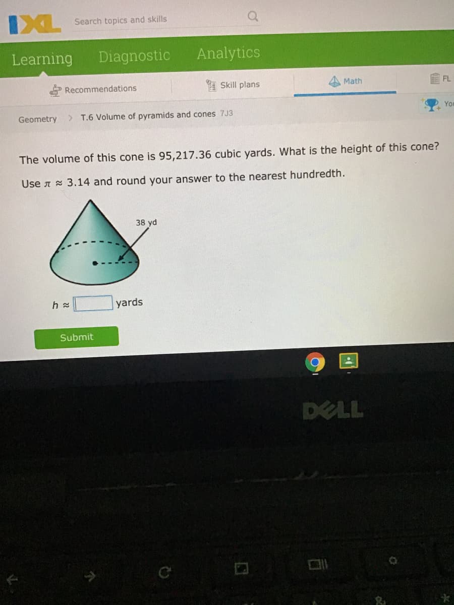 IXL
Search topics and skills
Learning
Diagnostic
Analytics
Recommendations
Skill plans
Math
FL
Yor
Geometry
>
T.6 Volume of pyramids and cones 7J3
The volume of this cone is 95,217.36 cubic yards. What is the height of this cone?
Use A 3.14 and round your answer to the nearest hundredth.
38 yd
yards
Submit
DELL
