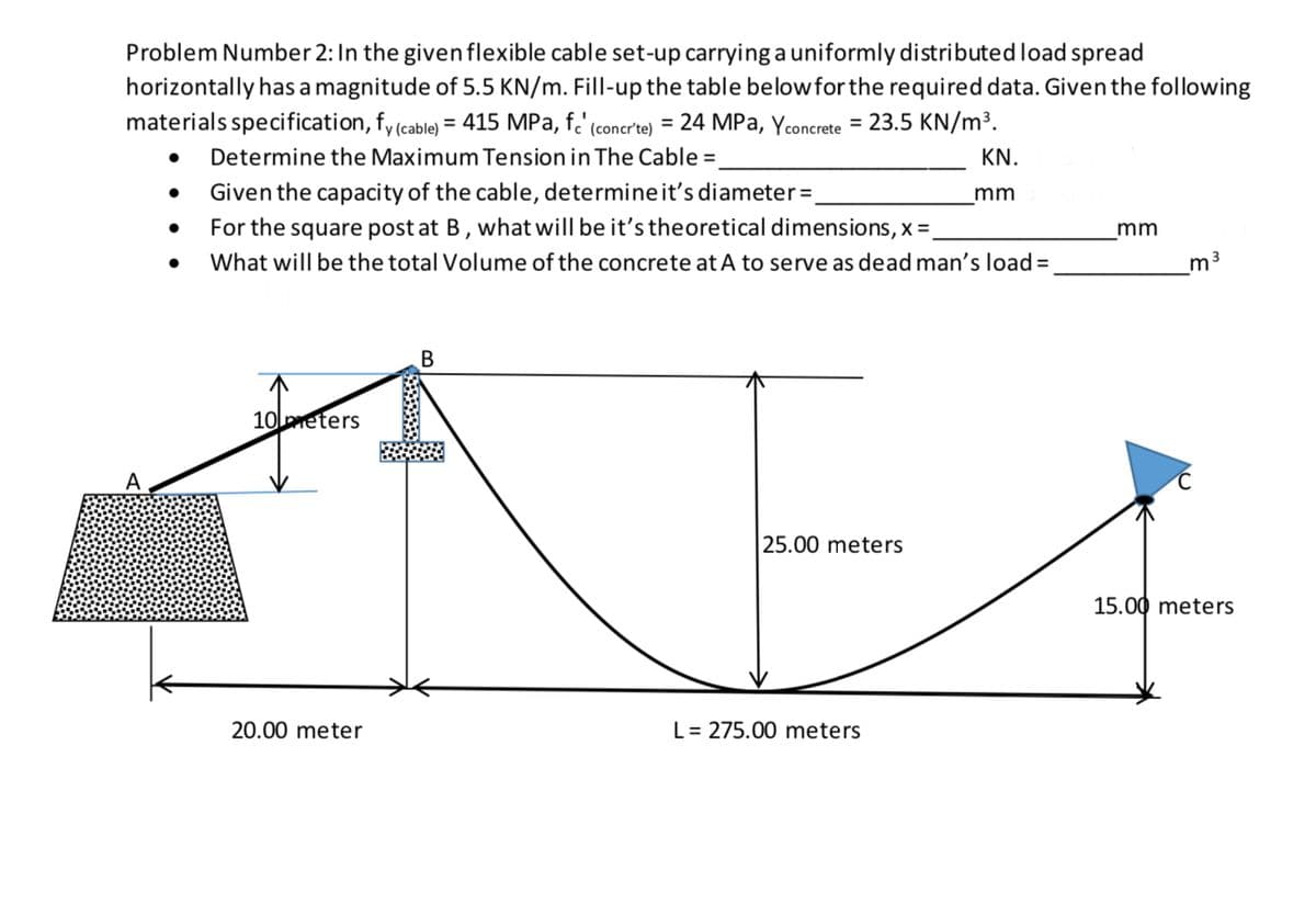 Problem Number 2: In the given flexible cable set-up carrying a uniformly distributed load spread
horizontally has a magnitude of 5.5 KN/m. Fill-up the table below for the required data. Given the following
materials specification, fy (cable) = 415 MPa, f.' (concrte) = 24 MPa, Yconcrete = 23.5 KN/m³.
Determine the Maximum Tension in The Cable =
KN.
Given the capacity of the cable, determineit's diameter=
For the square post at B, what will be it's theoretical dimensions, x =.
mm
mm
What will be the total Volume of the concrete at A to serve as dead man's load =
m3
10 meters
25.00 meters
15.00 meters
20.00 meter
L= 275.00 meters
