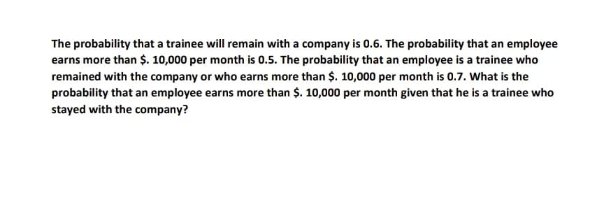 The probability that a trainee will remain with a company is 0.6. The probability that an employee
earns more than $. 10,000 per month is 0.5. The probability that an employee is a trainee who
remained with the company or who earns more than $. 10,000 per month is 0.7. What is the
probability that an employee earns more than $. 10,000 per month given that he is a trainee who
stayed with the company?
